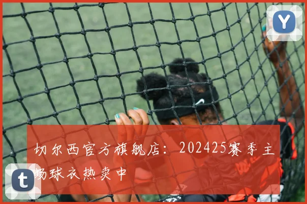 切尔西官方旗舰店：202425赛季主场球衣热卖中