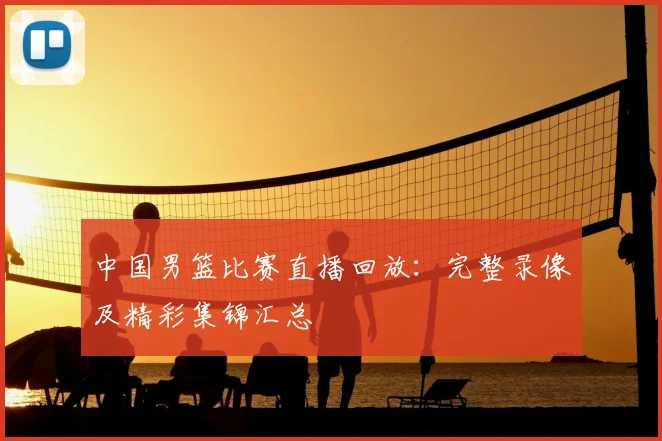 中国男篮比赛直播回放：完整录像及精彩集锦汇总