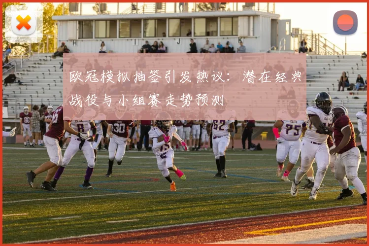 欧冠模拟抽签引发热议:潜在经典战役与小组赛走势预测