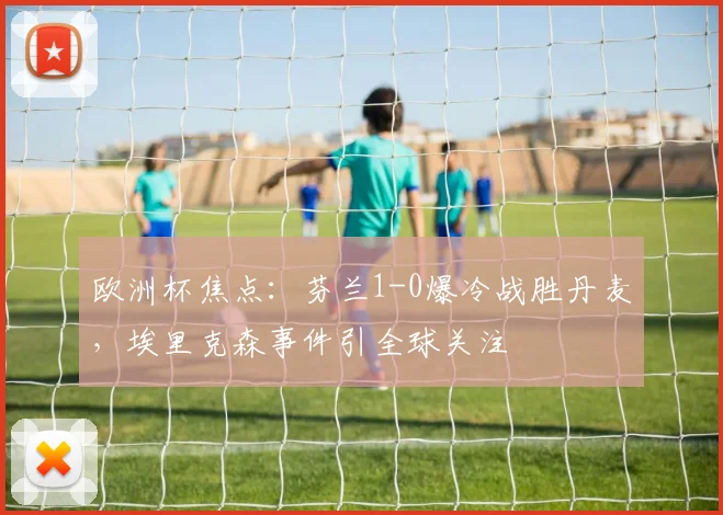 欧洲杯焦点：芬兰1-0爆冷战胜丹麦，埃里克森事件引全球关注