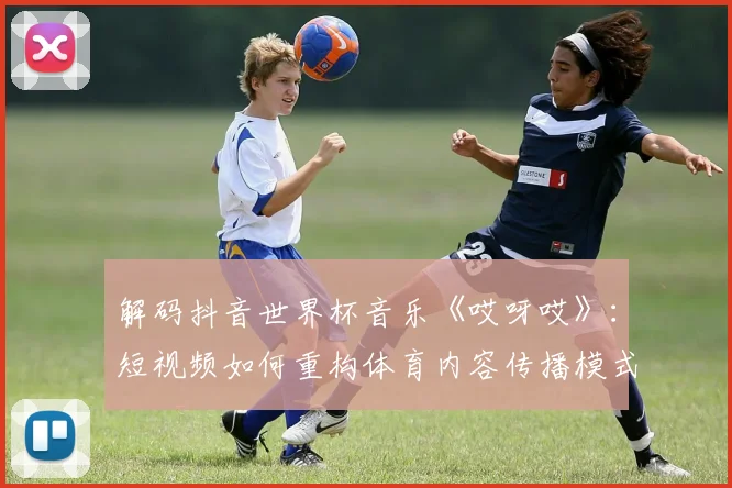 解码抖音世界杯音乐《哎呀哎》：短视频如何重构体育内容传播模式？