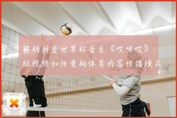 解码抖音世界杯音乐《哎呀哎》：短视频如何重构体育内容传播模式？