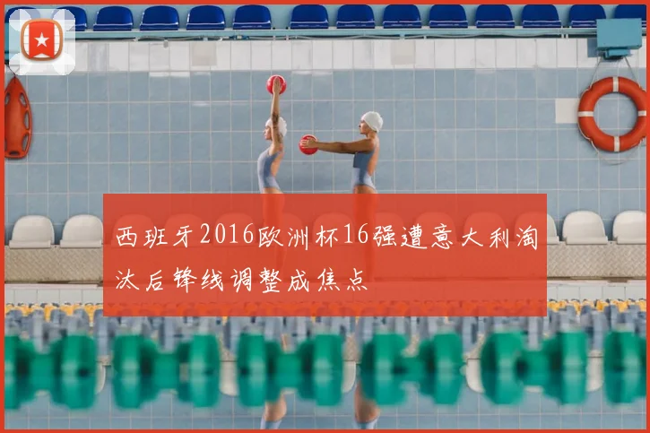 西班牙2016欧洲杯16强遭意大利淘汰后锋线调整成焦点