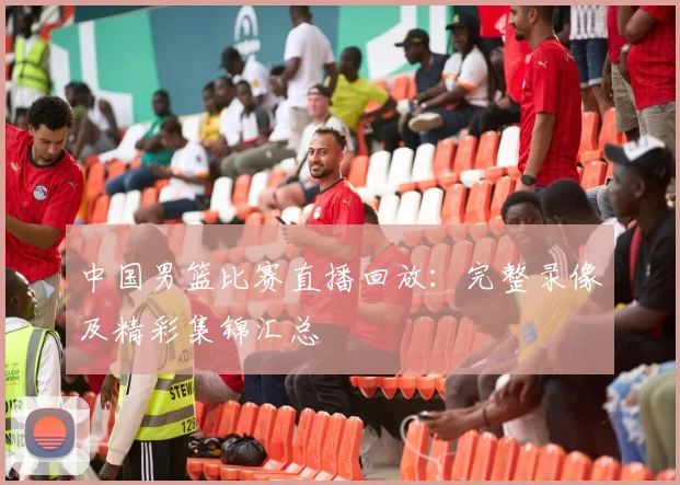 中国男篮比赛直播回放：完整录像及精彩集锦汇总