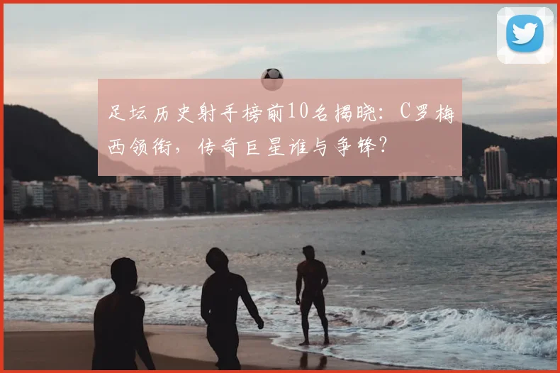 足坛历史射手榜前10名揭晓:C罗梅西领衔,传奇巨星谁与争锋?