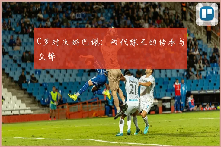 C罗对决姆巴佩：两代球王的传承与交锋