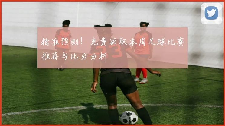 精准预测！免费获取本周足球比赛推荐与比分分析