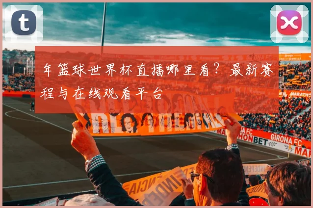 年篮球世界杯直播哪里看？最新赛程与在线观看平台