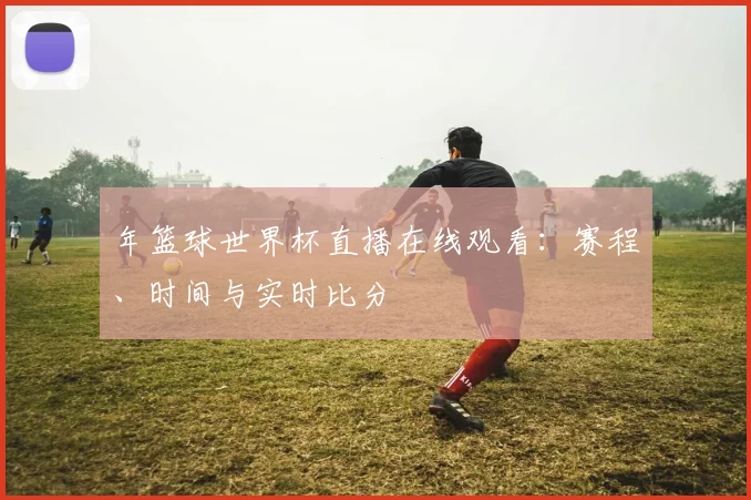 年篮球世界杯直播在线观看：赛程、时间与实时比分
