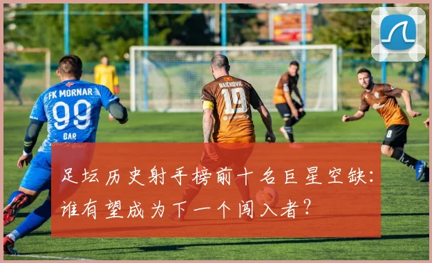 足坛历史射手榜前十名巨星空缺:谁有望成为下一个闯入者?