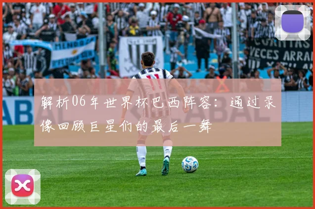 解析06年世界杯巴西阵容：通过录像回顾巨星们的最后一舞