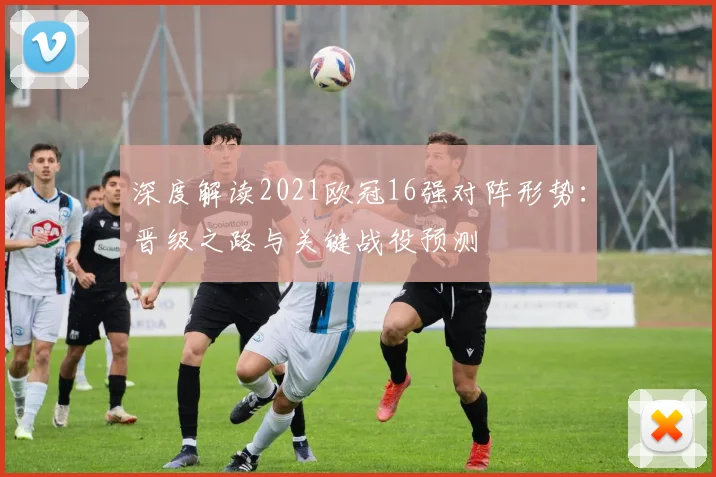 深度解读2021欧冠16强对阵形势：晋级之路与关键战役预测