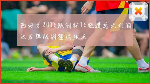 西班牙2016欧洲杯16强遭意大利淘汰后锋线调整成焦点