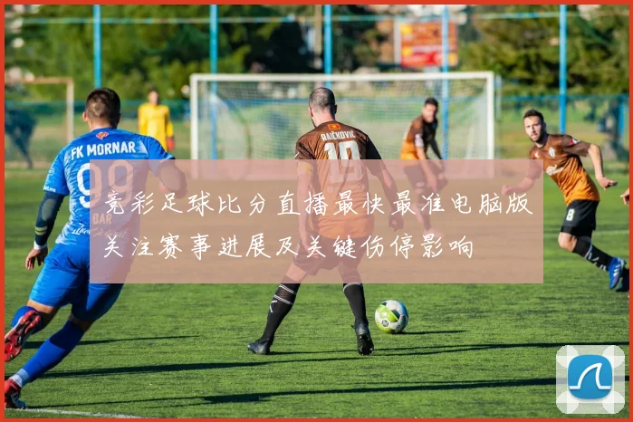 竞彩足球比分直播最快最准电脑版关注赛事进展及关键伤停影响
