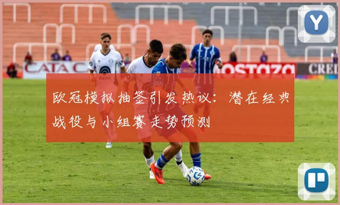 欧冠模拟抽签引发热议:潜在经典战役与小组赛走势预测