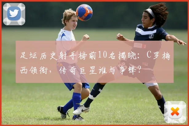 足坛历史射手榜前10名揭晓：C罗梅西领衔，传奇巨星谁与争锋？